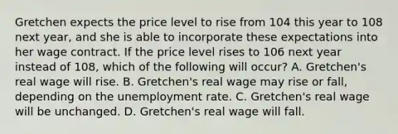 Gretchen expects the price level to rise from 104 this year to 108 next​ year, and she is able to incorporate these expectations into her wage contract. If the price level rises to 106 next year instead of​ 108, which of the following will​ occur? A. ​Gretchen's real wage will rise. B. ​Gretchen's real wage may rise or​ fall, depending on the unemployment rate. C. ​Gretchen's real wage will be unchanged. D. ​Gretchen's real wage will fall.