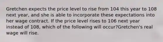 Gretchen expects the price level to rise from 104 this year to 108 next​ year, and she is able to incorporate these expectations into her wage contract. If the price level rises to 106 next year instead of​ 108, which of the following will​ occur?Gretchen's real wage will rise.