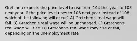 Gretchen expects the price level to rise from 104 this year to 108 next year. If the price level rises to 106 next year instead of 108, which of the following will occur? A) Gretchen's real wage will fall. B) Gretchen's real wage will be unchanged. C) Gretchen's real wage will rise. D) Gretchen's real wage may rise or fall, depending on the unemployment rate