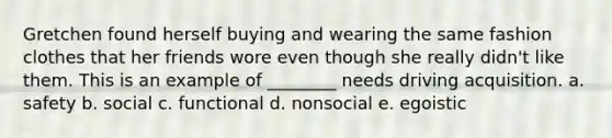 Gretchen found herself buying and wearing the same fashion clothes that her friends wore even though she really didn't like them. This is an example of ________ needs driving acquisition. a. safety b. social c. functional d. nonsocial e. egoistic