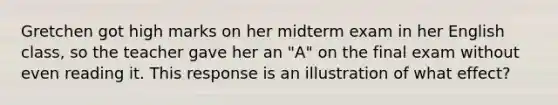 Gretchen got high marks on her midterm exam in her English class, so the teacher gave her an "A" on the final exam without even reading it. This response is an illustration of what effect?