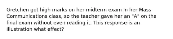 Gretchen got high marks on her midterm exam in her Mass Communications class, so the teacher gave her an "A" on the final exam without even reading it. This response is an illustration what effect?