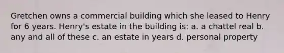 Gretchen owns a commercial building which she leased to Henry for 6 years. Henry's estate in the building is: a. a chattel real b. any and all of these c. an estate in years d. personal property