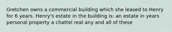 Gretchen owns a commercial building which she leased to Henry for 6 years. Henry's estate in the building is: an estate in years personal property a chattel real any and all of these