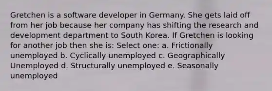 Gretchen is a software developer in Germany. She gets laid off from her job because her company has shifting the research and development department to South Korea. If Gretchen is looking for another job then she is: Select one: a. Frictionally unemployed b. Cyclically unemployed c. Geographically Unemployed d. Structurally unemployed e. Seasonally unemployed