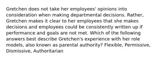 Gretchen does not take her employees' opinions into consideration when making departmental decisions. Rather, Gretchen makes it clear to her employees that she makes decisions and employees could be consistently written up if performance and goals are not met. Which of the following answers best describe Gretchen's experience with her role models, also known as parental authority? Flexible, Permissive, Dismissive, Authoritarian