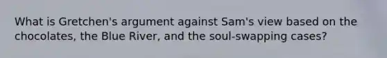 What is Gretchen's argument against Sam's view based on the chocolates, the Blue River, and the soul-swapping cases?