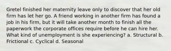 Gretel finished her maternity leave only to discover that her old firm has let her go. A friend working in another firm has found a job in his firm, but it will take another month to finish all the paperwork the corporate offices require before he can hire her. What kind of unemployment is she experiencing? a. Structural b. Frictional c. Cyclical d. Seasonal