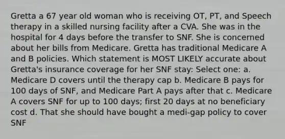 Gretta a 67 year old woman who is receiving OT, PT, and Speech therapy in a skilled nursing facility after a CVA. She was in the hospital for 4 days before the transfer to SNF. She is concerned about her bills from Medicare. Gretta has traditional Medicare A and B policies. Which statement is MOST LIKELY accurate about Gretta's insurance coverage for her SNF stay: Select one: a. Medicare D covers until the therapy cap b. Medicare B pays for 100 days of SNF, and Medicare Part A pays after that c. Medicare A covers SNF for up to 100 days; first 20 days at no beneficiary cost d. That she should have bought a medi-gap policy to cover SNF