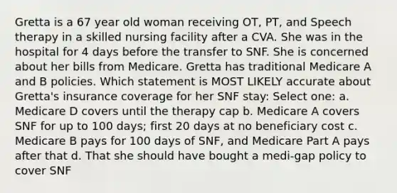 Gretta is a 67 year old woman receiving OT, PT, and Speech therapy in a skilled nursing facility after a CVA. She was in the hospital for 4 days before the transfer to SNF. She is concerned about her bills from Medicare. Gretta has traditional Medicare A and B policies. Which statement is MOST LIKELY accurate about Gretta's insurance coverage for her SNF stay: Select one: a. Medicare D covers until the therapy cap b. Medicare A covers SNF for up to 100 days; first 20 days at no beneficiary cost c. Medicare B pays for 100 days of SNF, and Medicare Part A pays after that d. That she should have bought a medi-gap policy to cover SNF