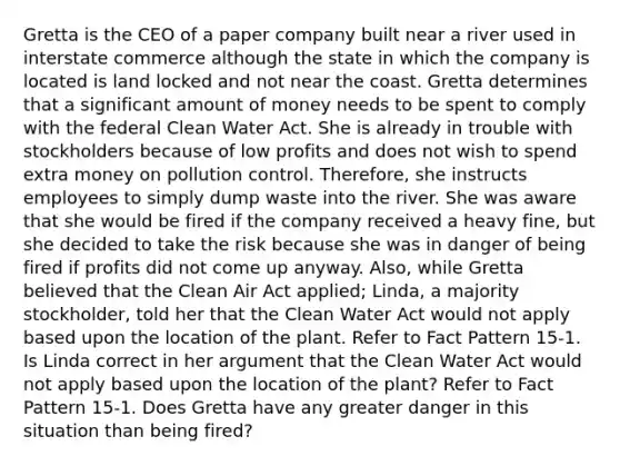 Gretta is the CEO of a paper company built near a river used in interstate commerce although the state in which the company is located is land locked and not near the coast. Gretta determines that a significant amount of money needs to be spent to comply with the federal Clean Water Act. She is already in trouble with stockholders because of low profits and does not wish to spend extra money on pollution control. Therefore, she instructs employees to simply dump waste into the river. She was aware that she would be fired if the company received a heavy fine, but she decided to take the risk because she was in danger of being fired if profits did not come up anyway. Also, while Gretta believed that the Clean Air Act applied; Linda, a majority stockholder, told her that the Clean Water Act would not apply based upon the location of the plant. Refer to Fact Pattern 15-1. Is Linda correct in her argument that the Clean Water Act would not apply based upon the location of the plant? Refer to Fact Pattern 15-1. Does Gretta have any greater danger in this situation than being fired?