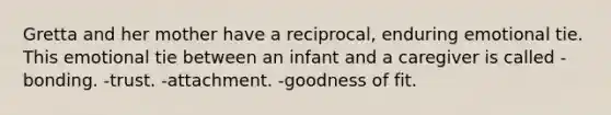 Gretta and her mother have a reciprocal, enduring emotional tie. This emotional tie between an infant and a caregiver is called -bonding. -trust. -attachment. -goodness of fit.