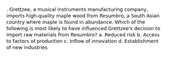 . Grettzee, a musical instruments manufacturing company, imports high-quality maple wood from Resumbro, a South Asian country where maple is found in abundance. Which of the following is most likely to have influenced Grettzee's decision to import raw materials from Resumbro? a. Reduced risk b. Access to factors of production c. Inflow of innovation d. Establishment of new industries