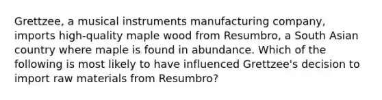 Grettzee, a musical instruments manufacturing company, imports high-quality maple wood from Resumbro, a South Asian country where maple is found in abundance. Which of the following is most likely to have influenced Grettzee's decision to import raw materials from Resumbro?