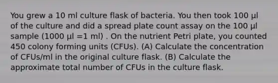 You grew a 10 ml culture flask of bacteria. You then took 100 μl of the culture and did a spread plate count assay on the 100 μl sample (1000 μl =1 ml) . On the nutrient Petri plate, you counted 450 colony forming units (CFUs). (A) Calculate the concentration of CFUs/ml in the original culture flask. (B) Calculate the approximate total number of CFUs in the culture flask.