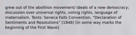 grew out of the abolition movement/ ideals of a new democracy; discussion over universal rights, voting rights, language of maternalism. Texts: Seneca Falls Convention, "Declaration of Sentiments and Resolutions" (1848) [in some way marks the beginning of the First Wave]