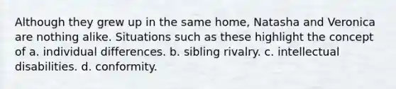 Although they grew up in the same home, Natasha and Veronica are nothing alike. Situations such as these highlight the concept of a. individual differences. b. sibling rivalry. c. intellectual disabilities. d. conformity.