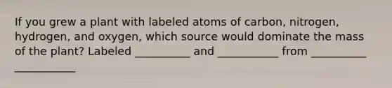 If you grew a plant with labeled atoms of carbon, nitrogen, hydrogen, and oxygen, which source would dominate the mass of the plant? Labeled __________ and ___________ from __________ ___________