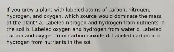 If you grew a plant with labeled atoms of carbon, nitrogen, hydrogen, and oxygen, which source would dominate the mass of the plant? a. Labeled nitrogen and hydrogen from nutrients in the soil b. Labeled oxygen and hydrogen from water c. Labeled carbon and oxygen from carbon dioxide d. Labeled carbon and hydrogen from nutrients in the soil