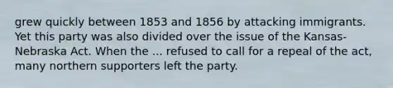 grew quickly between 1853 and 1856 by attacking immigrants. Yet this party was also divided over the issue of the Kansas- Nebraska Act. When the ... refused to call for a repeal of the act, many northern supporters left the party.