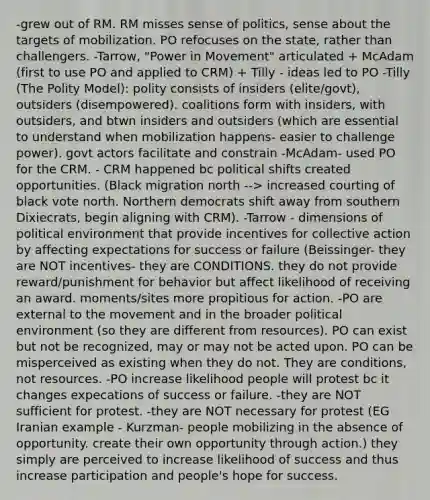 -grew out of RM. RM misses sense of politics, sense about the targets of mobilization. PO refocuses on the state, rather than challengers. -Tarrow, "Power in Movement" articulated + McAdam (first to use PO and applied to CRM) + Tilly - ideas led to PO -Tilly (The Polity Model): polity consists of insiders (elite/govt), outsiders (disempowered). coalitions form with insiders, with outsiders, and btwn insiders and outsiders (which are essential to understand when mobilization happens- easier to challenge power). govt actors facilitate and constrain -McAdam- used PO for the CRM. - CRM happened bc political shifts created opportunities. (Black migration north --> increased courting of black vote north. Northern democrats shift away from southern Dixiecrats, begin aligning with CRM). -Tarrow - dimensions of political environment that provide incentives for collective action by affecting expectations for success or failure (Beissinger- they are NOT incentives- they are CONDITIONS. they do not provide reward/punishment for behavior but affect likelihood of receiving an award. moments/sites more propitious for action. -PO are external to the movement and in the broader political environment (so they are different from resources). PO can exist but not be recognized, may or may not be acted upon. PO can be misperceived as existing when they do not. They are conditions, not resources. -PO increase likelihood people will protest bc it changes expecations of success or failure. -they are NOT sufficient for protest. -they are NOT necessary for protest (EG Iranian example - Kurzman- people mobilizing in the absence of opportunity. create their own opportunity through action.) they simply are perceived to increase likelihood of success and thus increase participation and people's hope for success.