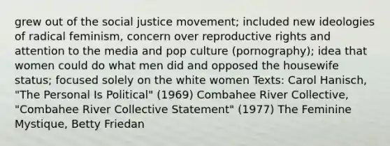 grew out of the social justice movement; included new ideologies of radical feminism, concern over reproductive rights and attention to the media and pop culture (pornography); idea that women could do what men did and opposed the housewife status; focused solely on the white women Texts: Carol Hanisch, "The Personal Is Political" (1969) Combahee River Collective, "Combahee River Collective Statement" (1977) The Feminine Mystique, Betty Friedan