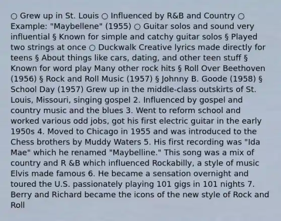 ○ Grew up in St. Louis ○ Influenced by R&B and Country ○ Example: "Maybellene" (1955) ○ Guitar solos and sound very influential § Known for simple and catchy guitar solos § Played two strings at once ○ Duckwalk Creative lyrics made directly for teens § About things like cars, dating, and other teen stuff § Known for word play Many other rock hits § Roll Over Beethoven (1956) § Rock and Roll Music (1957) § Johnny B. Goode (1958) § School Day (1957) Grew up in the middle-class outskirts of St. Louis, Missouri, singing gospel 2. Influenced by gospel and country music and the blues 3. Went to reform school and worked various odd jobs, got his first electric guitar in the early 1950s 4. Moved to Chicago in 1955 and was introduced to the Chess brothers by Muddy Waters 5. His first recording was "Ida Mae" which he renamed "Maybelline." This song was a mix of country and R &B which influenced Rockabilly, a style of music Elvis made famous 6. He became a sensation overnight and toured the U.S. passionately playing 101 gigs in 101 nights 7. Berry and Richard became the icons of the new style of Rock and Roll