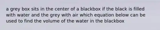 a grey box sits in the center of a blackbox if the black is filled with water and the grey with air which equation below can be used to find the volume of the water in the blackbox