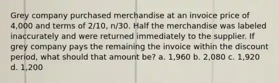 Grey company purchased merchandise at an invoice price of 4,000 and terms of 2/10, n/30. Half the merchandise was labeled inaccurately and were returned immediately to the supplier. If grey company pays the remaining the invoice within the discount period, what should that amount be? a. 1,960 b. 2,080 c. 1,920 d. 1,200