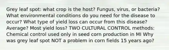 Grey leaf spot: what crop is the host? Fungus, virus, or bacteria? What environmental conditions do you need for the disease to occur? What type of yield loss can occur from this disease? Average? Most yield loss? TWO CULTURAL CONTROL methods: Chemical control used only in seed corn production in MI Why was grey leaf spot NOT a problem in corn fields 15 years ago?