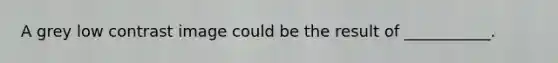 A grey low contrast image could be the result of ___________.
