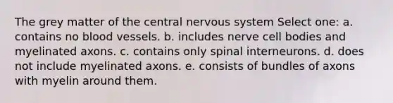 The grey matter of the central nervous system Select one: a. contains no blood vessels. b. includes nerve cell bodies and myelinated axons. c. contains only spinal interneurons. d. does not include myelinated axons. e. consists of bundles of axons with myelin around them.