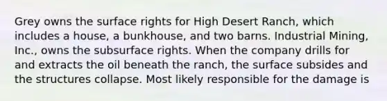Grey owns the surface rights for High Desert Ranch, which includes a house, a bunkhouse, and two barns. Industrial Mining, Inc., owns the subsurface rights. When the company drills for and extracts the oil beneath the ranch, the surface subsides and the structures collapse. Most likely responsible for the damage is