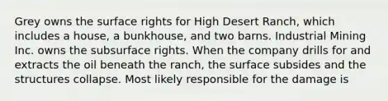 Grey owns the surface rights for High Desert Ranch, which includes a house, a bunkhouse, and two barns. Industrial Mining Inc. owns the subsurface rights. When the company drills for and extracts the oil beneath the ranch, the surface subsides and the structures collapse. Most likely responsible for the damage is