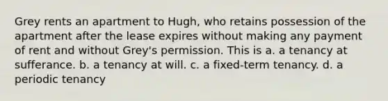 Grey rents an apartment to Hugh, who retains possession of the apartment after the lease expires without making any payment of rent and without Grey's permission. This is a. a tenancy at sufferance. b. a tenancy at will. c. a fixed-term tenancy. d. a periodic tenancy