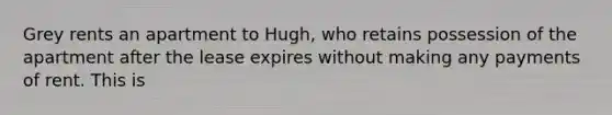 Grey rents an apartment to Hugh, who retains possession of the apartment after the lease expires without making any payments of rent. This is