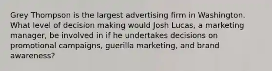 Grey Thompson is the largest advertising firm in Washington. What level of decision making would Josh Lucas, a marketing manager, be involved in if he undertakes decisions on promotional campaigns, guerilla marketing, and brand awareness?