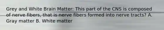 Grey and White Brain Matter: This part of the CNS is composed of nerve fibers, that is nerve fibers formed into nerve tracts? A. Gray matter B. White matter