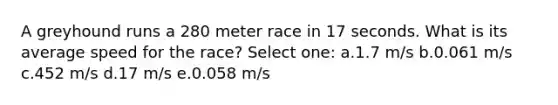 A greyhound runs a 280 meter race in 17 seconds. What is its average speed for the race? Select one: a.1.7 m/s b.0.061 m/s c.452 m/s d.17 m/s e.0.058 m/s