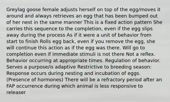 Greylag goose female adjusts herself on top of the egg/moves it around and always retrieves an egg that has been bumped out of her nest in the same manner This is a fixed action pattern She carries this sequence to the completion, even if the egg slips away during the process As if it were a unit of behavior from start to finish Rolls egg back, even if you remove the egg, she will continue this action as if the egg was there. Will go to completion even if immediate stimuli is not there Not a reflex. Behavior occurring at appropriate times. Regulation of behavior. Serves a purpose/is adaptive Restrictive to breeding season: Response occurs during nesting and incubation of eggs. (Presence of hormones) There will be a refractory period after an FAP occurrence during which animal is less responsive to releaser