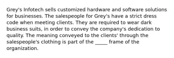 Grey's Infotech sells customized hardware and software solutions for businesses. The salespeople for Grey's have a strict dress code when meeting clients. They are required to wear dark business suits, in order to convey the company's dedication to quality. The meaning conveyed to the clients' through the salespeople's clothing is part of the _____ frame of the organization.