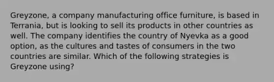 Greyzone, a company manufacturing office furniture, is based in Terrania, but is looking to sell its products in other countries as well. The company identifies the country of Nyevka as a good option, as the cultures and tastes of consumers in the two countries are similar. Which of the following strategies is Greyzone using?