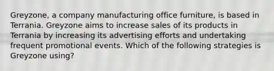 Greyzone, a company manufacturing office furniture, is based in Terrania. Greyzone aims to increase sales of its products in Terrania by increasing its advertising efforts and undertaking frequent promotional events. Which of the following strategies is Greyzone using?