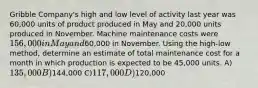 Gribble Company's high and low level of activity last year was 60,000 units of product produced in May and 20,000 units produced in November. Machine maintenance costs were 156,000 in May and60,000 in November. Using the high-low method, determine an estimate of total maintenance cost for a month in which production is expected to be 45,000 units. A)135,000 B)144,000 C)117,000 D)120,000