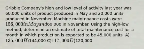 Gribble Company's high and low level of activity last year was 60,000 units of product produced in May and 20,000 units produced in November. Machine maintenance costs were 156,000 in May and60,000 in November. Using the high-low method, determine an estimate of total maintenance cost for a month in which production is expected to be 45,000 units. A)135,000 B)144,000 C)117,000 D)120,000