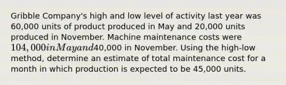 Gribble Company's high and low level of activity last year was 60,000 units of product produced in May and 20,000 units produced in November. Machine maintenance costs were 104,000 in May and40,000 in November. Using the high-low method, determine an estimate of total maintenance cost for a month in which production is expected to be 45,000 units.