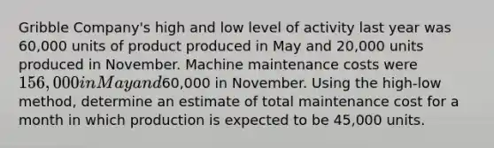 Gribble Company's high and low level of activity last year was 60,000 units of product produced in May and 20,000 units produced in November. Machine maintenance costs were 156,000 in May and60,000 in November. Using the high-low method, determine an estimate of total maintenance cost for a month in which production is expected to be 45,000 units.