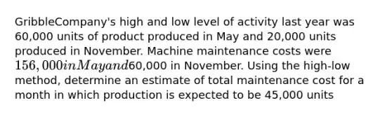 GribbleCompany's high and low level of activity last year was 60,000 units of product produced in May and 20,000 units produced in November. Machine maintenance costs were 156,000 in May and60,000 in November. Using the high-low method, determine an estimate of total maintenance cost for a month in which production is expected to be 45,000 units