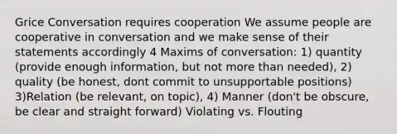 Grice Conversation requires cooperation We assume people are cooperative in conversation and we make sense of their statements accordingly 4 Maxims of conversation: 1) quantity (provide enough information, but not more than needed), 2) quality (be honest, dont commit to unsupportable positions) 3)Relation (be relevant, on topic), 4) Manner (don't be obscure, be clear and straight forward) Violating vs. Flouting