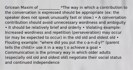 Gricean Maxim of ___________ *The way in which a contribution to the conversation is expressed should be appropriate (ex: the speaker does not speak unusually fast or slow.) • A conversation contribution should avoid unnecessary wordiness and ambiguity • It should be relatively brief and orderly • Violating example: Increased wordiness and repetition (perseveration) may occur (or may be expected to occur) in the old old and oldest old • Flouting example: "where did you put the c-a-n-d-y?" (parent tells the child)> use it in a way t o achieve a goal • Communication is the primary way in which older adults (especially old old and oldest old) negotiate their social status and continued independence